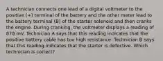 A technician connects one lead of a digital voltmeter to the positive (+) terminal of the battery and the other meter lead to the battery terminal (B) of the starter solenoid and then cranks the engine. During cranking, the voltmeter displays a reading of 878 mV. Technician A says that this reading indicates that the positive battery cable has too high resistance. Technician B says that this reading indicates that the starter is defective. Which technician is correct?