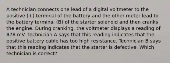 A technician connects one lead of a digital voltmeter to the positive (+) terminal of the battery and the other meter lead to the battery terminal (B) of the starter solenoid and then cranks the engine. During cranking, the voltmeter displays a reading of 878 mV. Technician A says that this reading indicates that the positive battery cable has too high resistance. Technician B says that this reading indicates that the starter is defective. Which technician is correct?