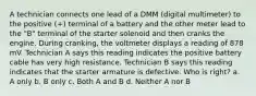 A technician connects one lead of a DMM (digital multimeter) to the positive (+) terminal of a battery and the other meter lead to the "B" terminal of the starter solenoid and then cranks the engine. During cranking, the voltmeter displays a reading of 878 mV. Technician A says this reading indicates the positive battery cable has very high resistance. Technician B says this reading indicates that the starter armature is defective. Who is right? a. A only b. B only c. Both A and B d. Neither A nor B