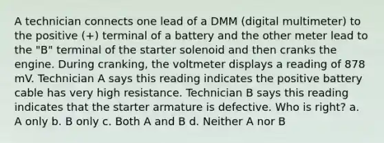 A technician connects one lead of a DMM (digital multimeter) to the positive (+) terminal of a battery and the other meter lead to the "B" terminal of the starter solenoid and then cranks the engine. During cranking, the voltmeter displays a reading of 878 mV. Technician A says this reading indicates the positive battery cable has very high resistance. Technician B says this reading indicates that the starter armature is defective. Who is right? a. A only b. B only c. Both A and B d. Neither A nor B