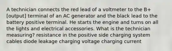 A technician connects the red lead of a voltmeter to the B+ [output] terminal of an AC generator and the black lead to the battery positive terminal. He starts the engine and turns on all the lights and electrical accessories. What is the technician measuring? resistance in the positive side charging system cables diode leakage charging voltage charging current