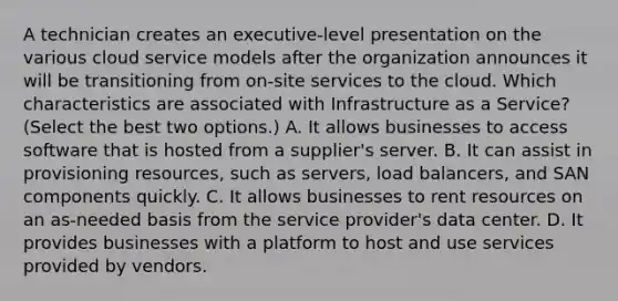 A technician creates an executive-level presentation on the various cloud service models after the organization announces it will be transitioning from on-site services to the cloud. Which characteristics are associated with Infrastructure as a Service? (Select the best two options.) A. It allows businesses to access software that is hosted from a supplier's server. B. It can assist in provisioning resources, such as servers, load balancers, and SAN components quickly. C. It allows businesses to rent resources on an as-needed basis from the service provider's data center. D. It provides businesses with a platform to host and use services provided by vendors.