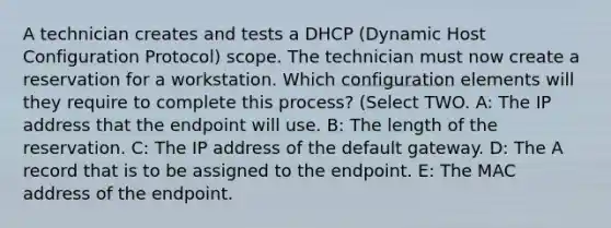 A technician creates and tests a DHCP (Dynamic Host Configuration Protocol) scope. The technician must now create a reservation for a workstation. Which configuration elements will they require to complete this process? (Select TWO. A: The IP address that the endpoint will use. B: The length of the reservation. C: The IP address of the default gateway. D: The A record that is to be assigned to the endpoint. E: The MAC address of the endpoint.