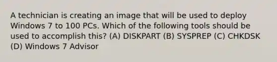 A technician is creating an image that will be used to deploy Windows 7 to 100 PCs. Which of the following tools should be used to accomplish this? (A) DISKPART (B) SYSPREP (C) CHKDSK (D) Windows 7 Advisor