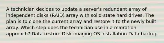 A technician decides to update a server's redundant array of independent disks (RAID) array with solid-state hard drives. The plan is to clone the current array and restore it to the newly built array. Which step does the technician use in a migration approach? Data restore Disk imaging OS installation Data backup