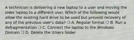 A technician is delivering a new laptop to a user and moving the older laptop to a different user. Which of the following would allow the existing hard drive to be used but prevent recovery of any of the previous user's data? ❍ A. Regular format ❍ B. Run a defragmentation ❍ C. Connect the laptop to the Windows Domain ❍ D. Delete the Users folder