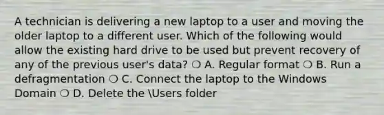 A technician is delivering a new laptop to a user and moving the older laptop to a different user. Which of the following would allow the existing hard drive to be used but prevent recovery of any of the previous user's data? ❍ A. Regular format ❍ B. Run a defragmentation ❍ C. Connect the laptop to the Windows Domain ❍ D. Delete the Users folder