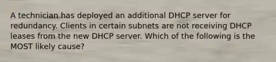 A technician has deployed an additional DHCP server for redundancy. Clients in certain subnets are not receiving DHCP leases from the new DHCP server. Which of the following is the MOST likely cause?