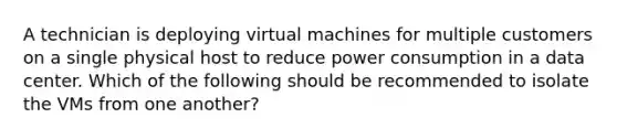 A technician is deploying virtual machines for multiple customers on a single physical host to reduce power consumption in a data center. Which of the following should be recommended to isolate the VMs from one another?