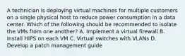 A technician is deploying virtual machines for multiple customers on a single physical host to reduce power consumption in a data center. Which of the following should be recommended to isolate the VMs from one another? A. Implement a virtual firewall B. Install HIPS on each VM C. Virtual switches with VLANs D. Develop a patch management guide