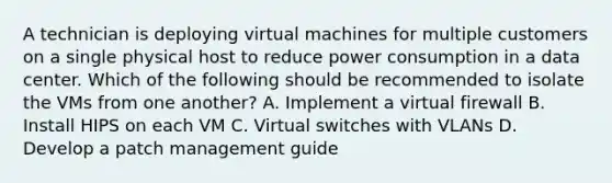 A technician is deploying virtual machines for multiple customers on a single physical host to reduce power consumption in a data center. Which of the following should be recommended to isolate the VMs from one another? A. Implement a virtual firewall B. Install HIPS on each VM C. Virtual switches with VLANs D. Develop a patch management guide