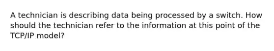 A technician is describing data being processed by a switch. How should the technician refer to the information at this point of the TCP/IP model?