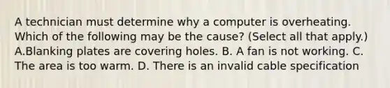 A technician must determine why a computer is overheating. Which of the following may be the cause? (Select all that apply.) A.Blanking plates are covering holes. B. A fan is not working. C. The area is too warm. D. There is an invalid cable specification