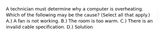 A technician must determine why a computer is overheating. Which of the following may be the cause? (Select all that apply.) A.) A fan is not working. B.) The room is too warm. C.) There is an invalid cable specification. D.) Solution