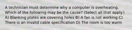 A technician must determine why a computer is overheating. Which of the following may be the cause? (Select all that apply.) A) Blanking plates are covering holes B) A fan is not working C) There is an invalid cable specification D) The room is too warm