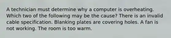 A technician must determine why a computer is overheating. Which two of the following may be the cause? There is an invalid cable specification. Blanking plates are covering holes. A fan is not working. The room is too warm.