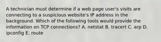 A technician must determine if a web page user's visits are connecting to a suspicious website's IP address in the background. Which of the following tools would provide the information on TCP connections? A. netstat B. tracert C. arp D. ipconfig E. route