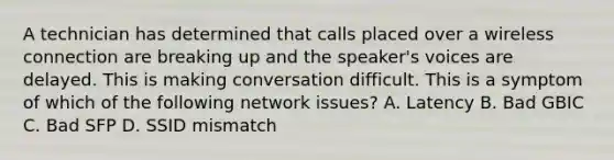 A technician has determined that calls placed over a wireless connection are breaking up and the speaker's voices are delayed. This is making conversation difficult. This is a symptom of which of the following network issues? A. Latency B. Bad GBIC C. Bad SFP D. SSID mismatch