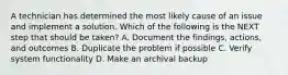 A technician has determined the most likely cause of an issue and implement a solution. Which of the following is the NEXT step that should be taken? A. Document the findings, actions, and outcomes B. Duplicate the problem if possible C. Verify system functionality D. Make an archival backup