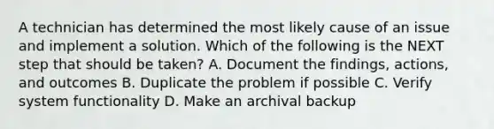 A technician has determined the most likely cause of an issue and implement a solution. Which of the following is the NEXT step that should be taken? A. Document the findings, actions, and outcomes B. Duplicate the problem if possible C. Verify system functionality D. Make an archival backup