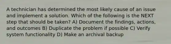 A technician has determined the most likely cause of an issue and implement a solution. Which of the following is the NEXT step that should be taken? A) Document the findings, actions, and outcomes B) Duplicate the problem if possible C) Verify system functionality D) Make an archival backup