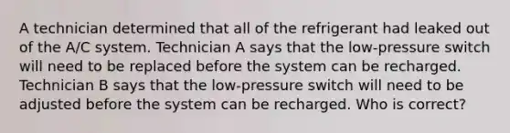 A technician determined that all of the refrigerant had leaked out of the A/C system. Technician A says that the low-pressure switch will need to be replaced before the system can be recharged. Technician B says that the low-pressure switch will need to be adjusted before the system can be recharged. Who is correct?