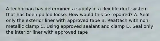 A technician has determined a supply in a flexible duct system that has been pulled loose. How would this be repaired? A. Seal only the exterior liner with approved tape B. Reattach with non-metallic clamp C. Using approved sealant and clamp D. Seal only the interior liner with approved tape