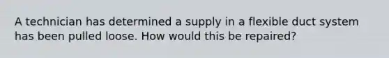 A technician has determined a supply in a flexible duct system has been pulled loose. How would this be repaired?