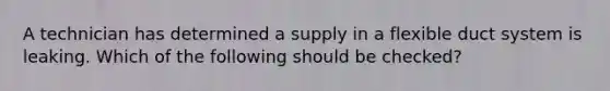 A technician has determined a supply in a flexible duct system is leaking. Which of the following should be checked?