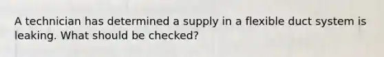 A technician has determined a supply in a flexible duct system is leaking. What should be checked?