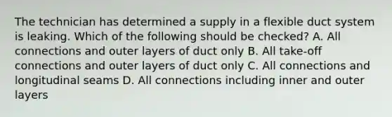 The technician has determined a supply in a flexible duct system is leaking. Which of the following should be checked? A. All connections and outer layers of duct only B. All take-off connections and outer layers of duct only C. All connections and longitudinal seams D. All connections including inner and outer layers