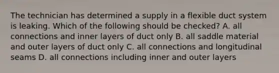 The technician has determined a supply in a flexible duct system is leaking. Which of the following should be checked? A. all connections and inner layers of duct only B. all saddle material and outer layers of duct only C. all connections and longitudinal seams D. all connections including inner and outer layers