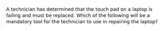 A technician has determined that the touch pad on a laptop is failing and must be replaced. Which of the following will be a mandatory tool for the technician to use in repairing the laptop?