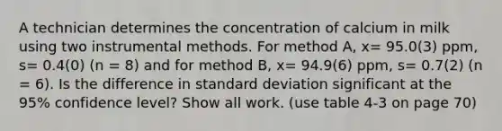 A technician determines the concentration of calcium in milk using two instrumental methods. For method A, x= 95.0(3) ppm, s= 0.4(0) (n = 8) and for method B, x= 94.9(6) ppm, s= 0.7(2) (n = 6). Is the difference in standard deviation significant at the 95% confidence level? Show all work. (use table 4-3 on page 70)