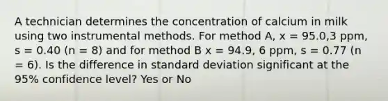 A technician determines the concentration of calcium in milk using two instrumental methods. For method A, x = 95.0,3 ppm, s = 0.40 (n = 8) and for method B x = 94.9, 6 ppm, s = 0.77 (n = 6). Is the difference in standard deviation significant at the 95% confidence level? Yes or No