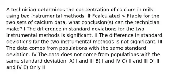 A technician determines the concentration of calcium in milk using two instrumental methods. If Fcalculated > Ftable for the two sets of calcium data, what conclusion(s) can the technician make? I The difference in standard deviations for the two instrumental methods is significant. II The difference in standard deviations for the two instrumental methods is not significant. III The data comes from populations with the same standard deviation. IV The data does not come from populations with the same standard deviation. A) I and III B) I and IV C) II and III D) II and IV E) Only II