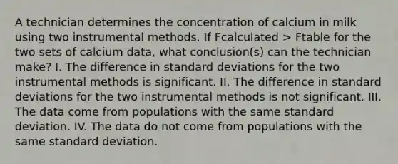 A technician determines the concentration of calcium in milk using two instrumental methods. If Fcalculated > Ftable for the two sets of calcium data, what conclusion(s) can the technician make? I. The difference in <a href='https://www.questionai.com/knowledge/kqGUr1Cldy-standard-deviation' class='anchor-knowledge'>standard deviation</a>s for the two instrumental methods is significant. II. The difference in standard deviations for the two instrumental methods is not significant. III. The data come from populations with the same standard deviation. IV. The data do not come from populations with the same standard deviation.