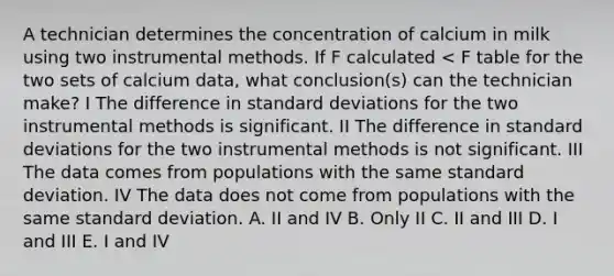 A technician determines the concentration of calcium in milk using two instrumental methods. If F calculated < F table for the two sets of calcium data, what conclusion(s) can the technician make? I The difference in standard deviations for the two instrumental methods is significant. II The difference in standard deviations for the two instrumental methods is not significant. III The data comes from populations with the same standard deviation. IV The data does not come from populations with the same standard deviation. A. II and IV B. Only II C. II and III D. I and III E. I and IV