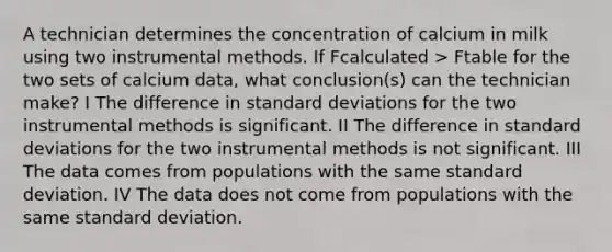 A technician determines the concentration of calcium in milk using two instrumental methods. If Fcalculated > Ftable for the two sets of calcium data, what conclusion(s) can the technician make? I The difference in standard deviations for the two instrumental methods is significant. II The difference in standard deviations for the two instrumental methods is not significant. III The data comes from populations with the same standard deviation. IV The data does not come from populations with the same standard deviation.