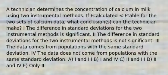 A technician determines the concentration of calcium in milk using two instrumental methods. If Fcalculated < Ftable for the two sets of calcium data, what conclusion(s) can the technician make? I The difference in standard deviations for the two instrumental methods is significant. II The difference in standard deviations for the two instrumental methods is not significant. III The data comes from populations with the same standard deviation. IV The data does not come from populations with the same standard deviation. A) I and III B) I and IV C) II and III D) II and IV E) Only II