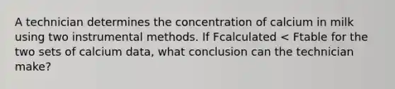 A technician determines the concentration of calcium in milk using two instrumental methods. If Fcalculated < Ftable for the two sets of calcium data, what conclusion can the technician make?