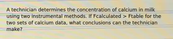 A technician determines the concentration of calcium in milk using two instrumental methods. If Fcalculated > Ftable for the two sets of calcium data, what conclusions can the technician make?