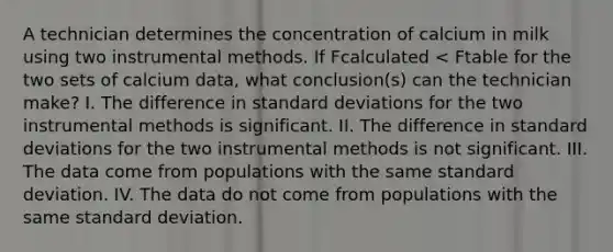 A technician determines the concentration of calcium in milk using two instrumental methods. If Fcalculated < Ftable for the two sets of calcium data, what conclusion(s) can the technician make? I. The difference in standard deviations for the two instrumental methods is significant. II. The difference in standard deviations for the two instrumental methods is not significant. III. The data come from populations with the same standard deviation. IV. The data do not come from populations with the same standard deviation.