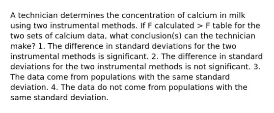 A technician determines the concentration of calcium in milk using two instrumental methods. If F calculated > F table for the two sets of calcium data, what conclusion(s) can the technician make? 1. The difference in standard deviations for the two instrumental methods is significant. 2. The difference in standard deviations for the two instrumental methods is not significant. 3. The data come from populations with the same standard deviation. 4. The data do not come from populations with the same standard deviation.