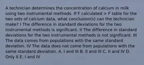 A technician determines the concentration of calcium in milk using two instrumental methods. If F calculated > F table for the two sets of calcium data, what conclusion(s) can the technician make? I The difference in standard deviations for the two instrumental methods is significant. II The difference in standard deviations for the two instrumental methods is not significant. III The data comes from populations with the same standard deviation. IV The data does not come from populations with the same standard deviation. A. I and III B. II and III C. II and IV D. Only II E. I and IV