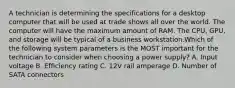 A technician is determining the specifications for a desktop computer that will be used at trade shows all over the world. The computer will have the maximum amount of RAM. The CPU, GPU, and storage will be typical of a business workstation.Which of the following system parameters is the MOST important for the technician to consider when choosing a power supply? A. Input voltage B. Efficiency rating C. 12V rail amperage D. Number of SATA connectors