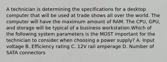 A technician is determining the specifications for a desktop computer that will be used at trade shows all over the world. The computer will have the maximum amount of RAM. The CPU, GPU, and storage will be typical of a business workstation.Which of the following system parameters is the MOST important for the technician to consider when choosing a power supply? A. Input voltage B. Efficiency rating C. 12V rail amperage D. Number of SATA connectors