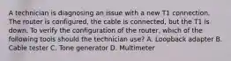 A technician is diagnosing an issue with a new T1 connection. The router is configured, the cable is connected, but the T1 is down. To verify the configuration of the router, which of the following tools should the technician use? A. Loopback adapter B. Cable tester C. Tone generator D. Multimeter