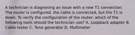 A technician is diagnosing an issue with a new T1 connection. The router is configured, the cable is connected, but the T1 is down. To verify the configuration of the router, which of the following tools should the technician use? A. Loopback adapter B. Cable tester C. Tone generator D. Multimeter