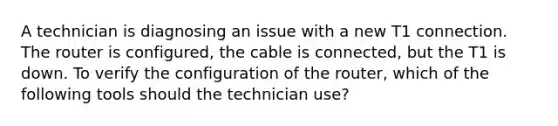 A technician is diagnosing an issue with a new T1 connection. The router is configured, the cable is connected, but the T1 is down. To verify the configuration of the router, which of the following tools should the technician use?